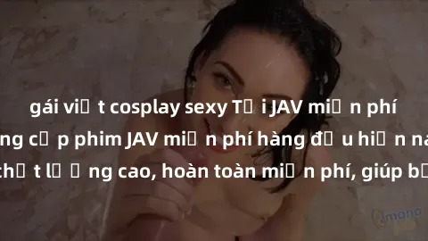 gái việt cosplay sexy Tải JAV miễn phí: Các trang web cung cấp phim JAV miễn phí hàng đầu hiện nay. Các tác phẩm chất lượng cao, hoàn toàn miễn phí, giúp bạn thỏa mãn niềm đam mê mà không tốn kém.