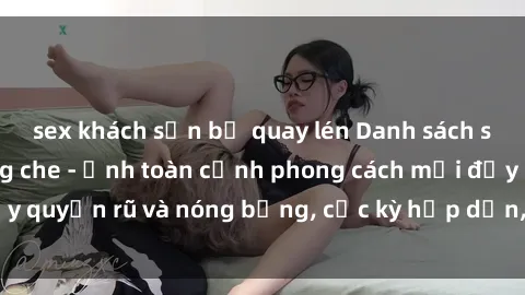 sex khách sạn bị quay lén Danh sách sex Việt Nam không che - Ảnh toàn cảnh phong cách mới đầy quyến rũ và nóng bỏng, cực kỳ hấp dẫn, không thể bỏ qua!