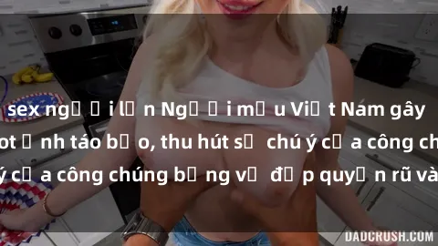 sex người lớn Người mẫu Việt Nam gây sốt với loạt shoot ảnh táo bạo, thu hút sự chú ý của công chúng bằng vẻ đẹp quyến rũ và gợi cảm.