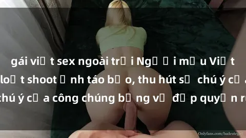 gái việt sex ngoài trời Người mẫu Việt Nam gây sốt với loạt shoot ảnh táo bạo, thu hút sự chú ý của công chúng bằng vẻ đẹp quyến rũ và gợi cảm.