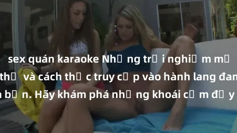 sex quán karaoke Những trải nghiệm mới lạ với sex tập thể và cách thức truy cập vào hành lang đam mê của bạn. Hãy khám phá những khoái cảm đầy kích thích với tập thể hấp dẫn!