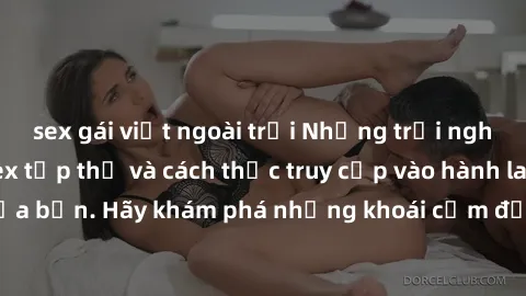 sex gái việt ngoài trời Những trải nghiệm mới lạ với sex tập thể và cách thức truy cập vào hành lang đam mê của bạn. Hãy khám phá những khoái cảm đầy kích thích với tập thể hấp dẫn!