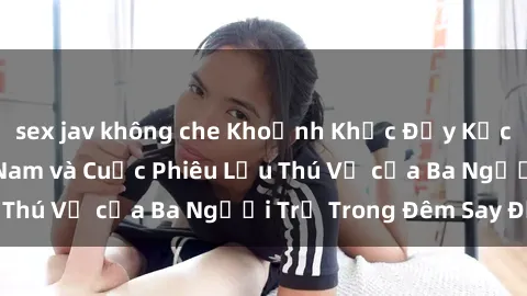 sex jav không che Khoảnh Khắc Đầy Kịch Tính: Sex  Việt Nam và Cuộc Phiêu Lưu Thú Vị của Ba Người Trẻ Trong Đêm Say Đắm