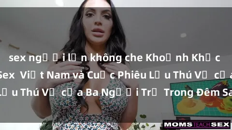 sex người lớn không che Khoảnh Khắc Đầy Kịch Tính: Sex  Việt Nam và Cuộc Phiêu Lưu Thú Vị của Ba Người Trẻ Trong Đêm Say Đắm