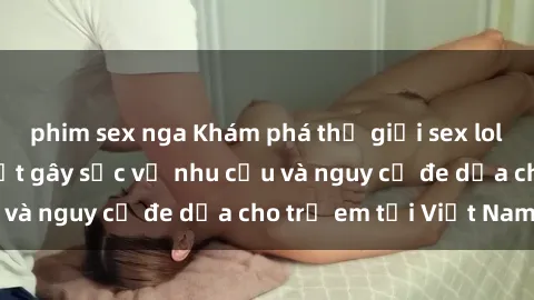 phim sex nga Khám phá thế giới sex loli Việt Nam: Sự thật gây sốc về nhu cầu và nguy cơ đe dọa cho trẻ em tại Việt Nam