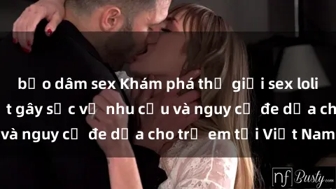bạo dâm sex Khám phá thế giới sex loli Việt Nam: Sự thật gây sốc về nhu cầu và nguy cơ đe dọa cho trẻ em tại Việt Nam