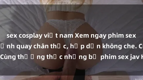 sex cosplay việt nam Xem ngay phim sex jav HD với những cảnh quay chân thực, hấp dẫn không che. Cùng thưởng thức những bộ phim sex jav HD hot nhất hiện nay!