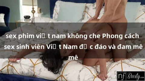 sex phim việt nam không che Phong cách sex sinh viên Việt Nam độc đáo và đam mê
