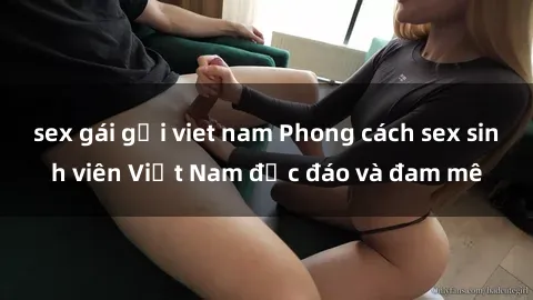 sex gái gọi viet nam Phong cách sex sinh viên Việt Nam độc đáo và đam mê